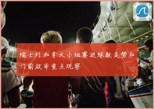 瑞士对加拿大小组赛进球数走势和门前效率重点观察