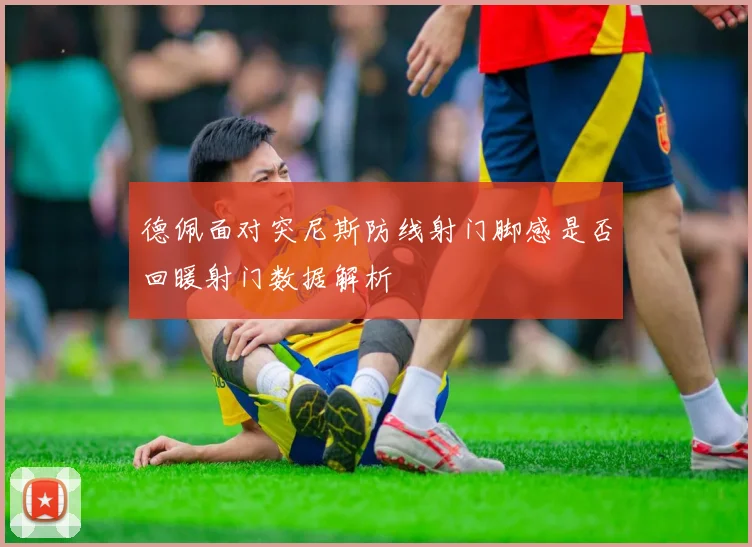 德佩面对突尼斯防线射门脚感是否回暖射门数据解析