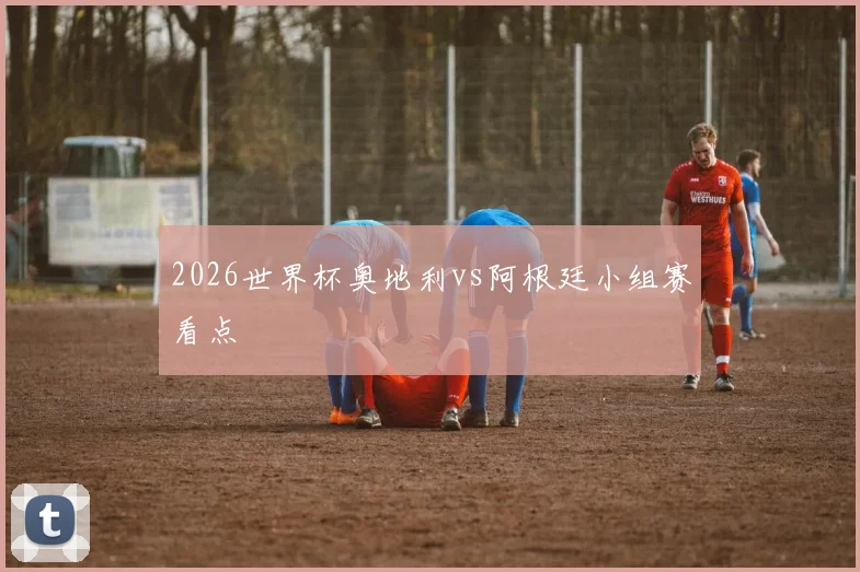 2026世界杯奥地利vs阿根廷小组赛看点