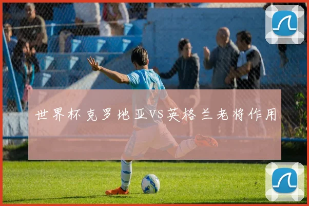 世界杯克罗地亚vs英格兰老将作用