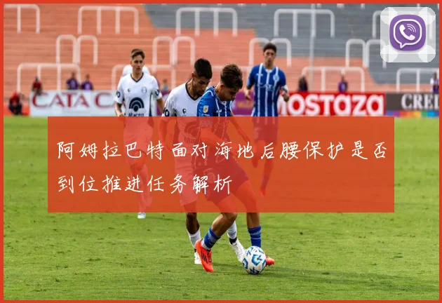 阿姆拉巴特面对海地后腰保护是否到位推进任务解析
