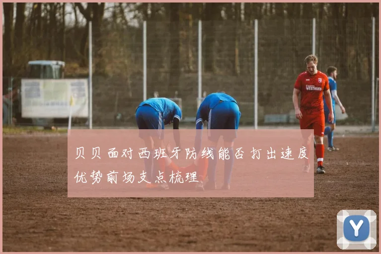 贝贝面对西班牙防线能否打出速度优势前场支点梳理