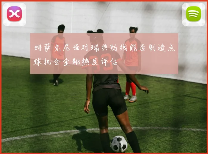 姆萨克尼面对瑞典防线能否制造点球机会金靴热度评估