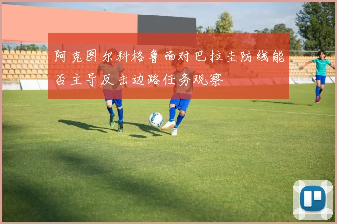 阿克图尔科格鲁面对巴拉圭防线能否主导反击边路任务观察