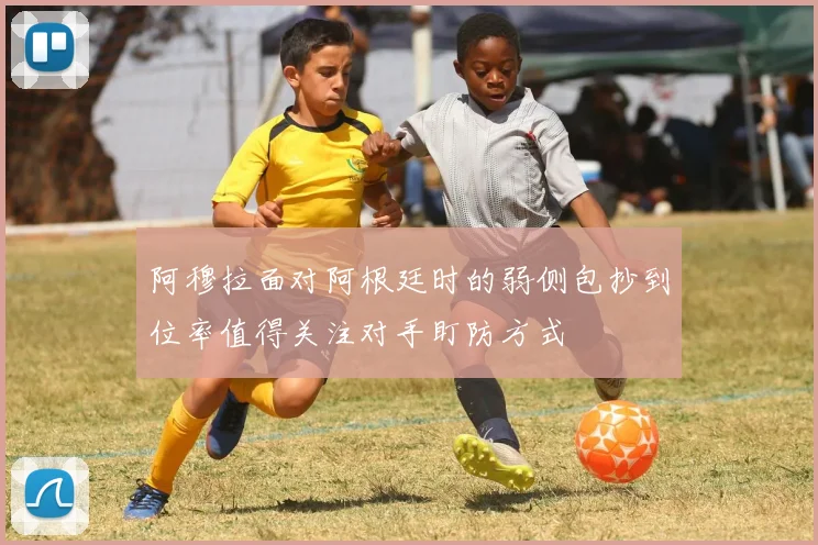 阿穆拉面对阿根廷时的弱侧包抄到位率值得关注对手盯防方式