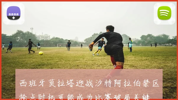 西班牙莫拉塔迎战沙特阿拉伯禁区抢点时机可能成为比赛破局关键