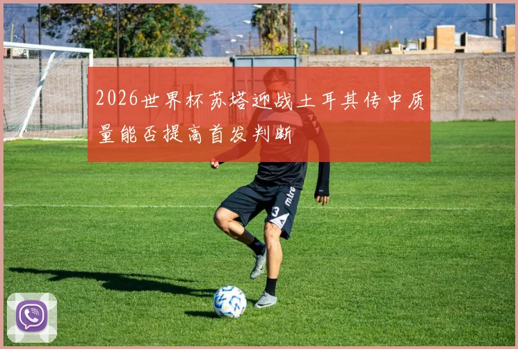 2026世界杯苏塔迎战土耳其传中质量能否提高首发判断