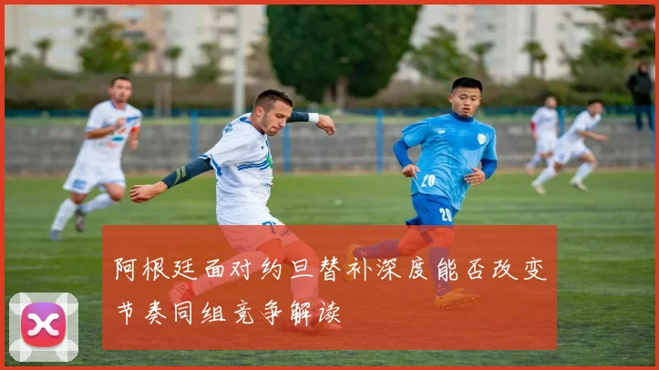 阿根廷面对约旦替补深度能否改变节奏同组竞争解读
