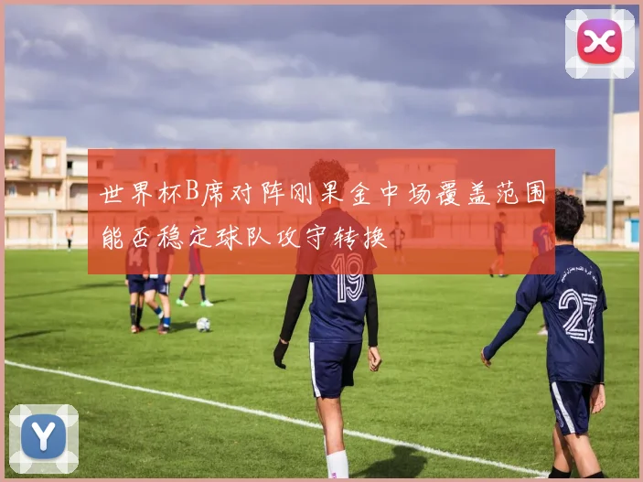 世界杯B席对阵刚果金中场覆盖范围能否稳定球队攻守转换