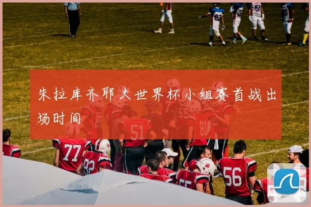朱拉库齐耶夫世界杯小组赛首战出场时间