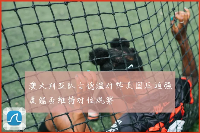 澳大利亚队古德温对阵美国压迫强度能否维持对位观察