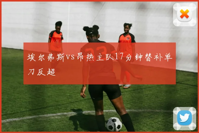 埃尔弗斯vs昂热主队17分钟替补单刀反超