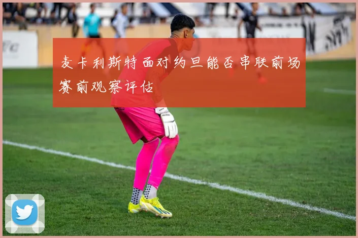 麦卡利斯特面对约旦能否串联前场赛前观察评估