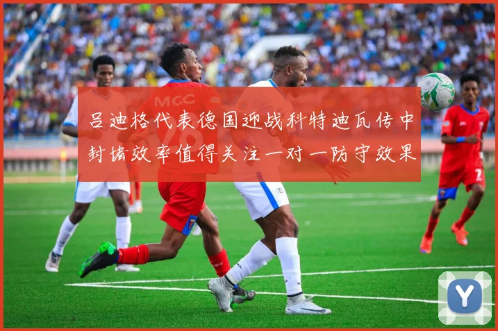 吕迪格代表德国迎战科特迪瓦传中封堵效率值得关注一对一防守效果