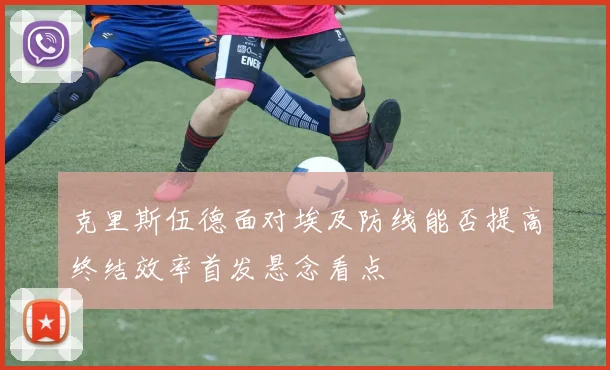 克里斯伍德面对埃及防线能否提高终结效率首发悬念看点